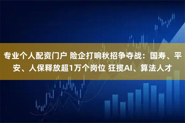专业个人配资门户 险企打响秋招争夺战：国寿、平安、人保释放超1万个岗位 狂揽AI、算法人才