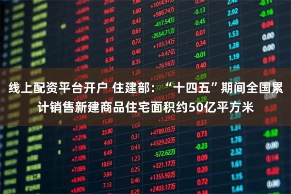 线上配资平台开户 住建部：“十四五”期间全国累计销售新建商品住宅面积约50亿平方米