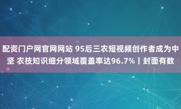配资门户网官网网站 95后三农短视频创作者成为中坚 农技知识细分领域覆盖率达96.7%丨封面有数