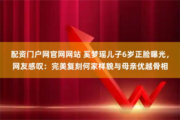 配资门户网官网网站 奚梦瑶儿子6岁正脸曝光，网友感叹：完美复刻何家样貌与母亲优越骨相