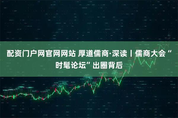 配资门户网官网网站 厚道儒商·深读丨儒商大会“时髦论坛”出圈背后