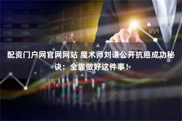 配资门户网官网网站 魔术师刘谦公开抗癌成功秘诀：全靠做好这件事！