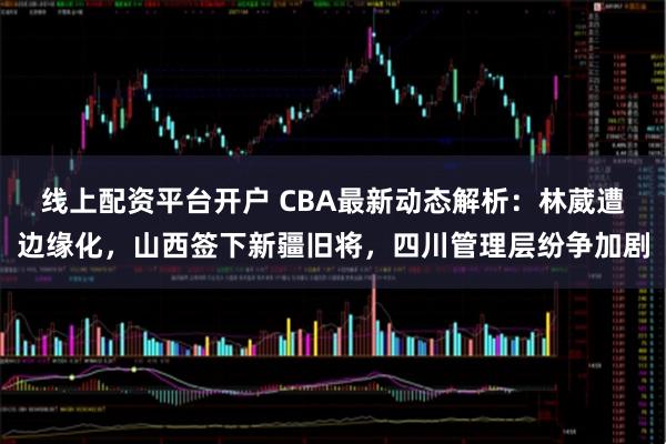 线上配资平台开户 CBA最新动态解析：林葳遭边缘化，山西签下新疆旧将，四川管理层纷争加剧