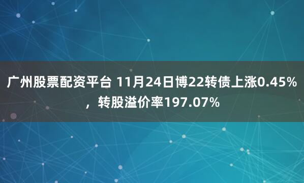 广州股票配资平台 11月24日博22转债上涨0.45%，转股溢价率197.07%