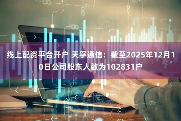 线上配资平台开户 天孚通信：截至2025年12月10日公司股东人数为102831户