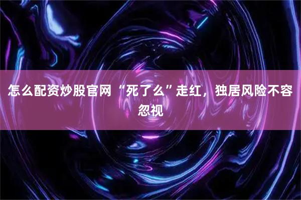 怎么配资炒股官网 “死了么”走红，独居风险不容忽视