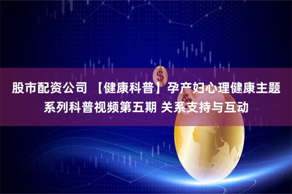 股市配资公司 【健康科普】孕产妇心理健康主题系列科普视频第五期 关系支持与互动