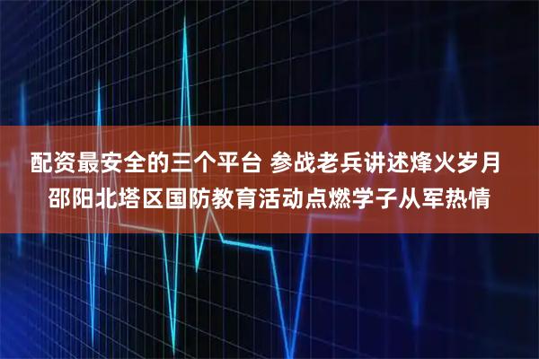 配资最安全的三个平台 参战老兵讲述烽火岁月 邵阳北塔区国防教育活动点燃学子从军热情