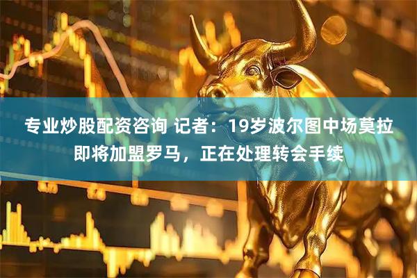 专业炒股配资咨询 记者：19岁波尔图中场莫拉即将加盟罗马，正在处理转会手续
