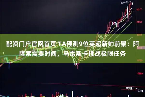配资门户官网首页 TA预测9位英超新帅前景：阿隆索需要时间，马雷斯卡挑战极限任务