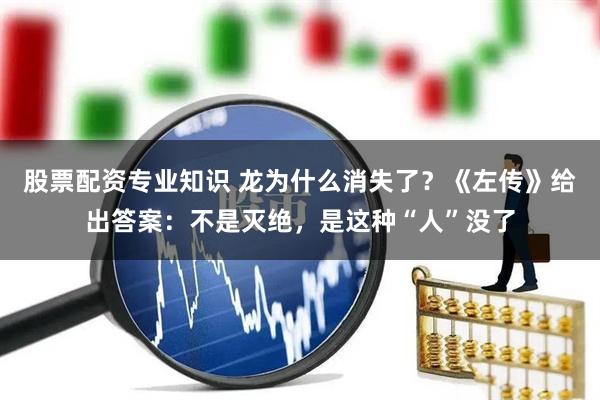 股票配资专业知识 龙为什么消失了？《左传》给出答案：不是灭绝，是这种“人”没了