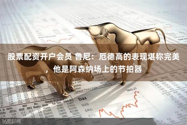 股票配资开户会员 鲁尼:厄德高的表现堪称完美,他是阿森纳场上的节拍器
