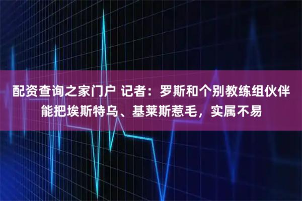 配资查询之家门户 记者：罗斯和个别教练组伙伴能把埃斯特乌、基莱斯惹毛，实属不易