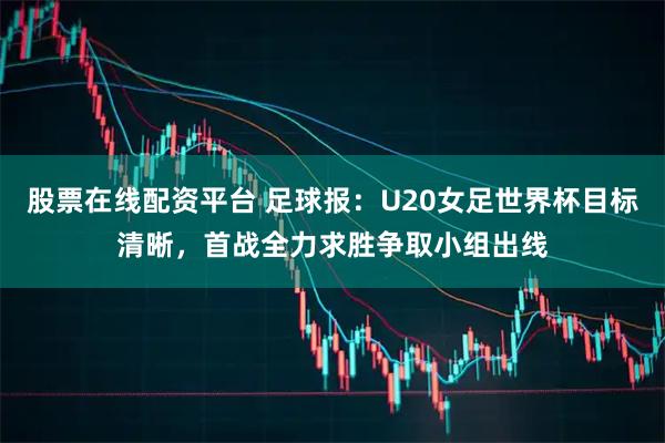 股票在线配资平台 足球报：U20女足世界杯目标清晰，首战全力求胜争取小组出线