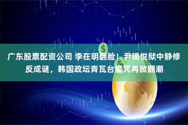 广东股票配资公司 李在明翻脸！尹锡悦狱中静修反成谜，韩国政坛青瓦台魔咒再掀翻潮